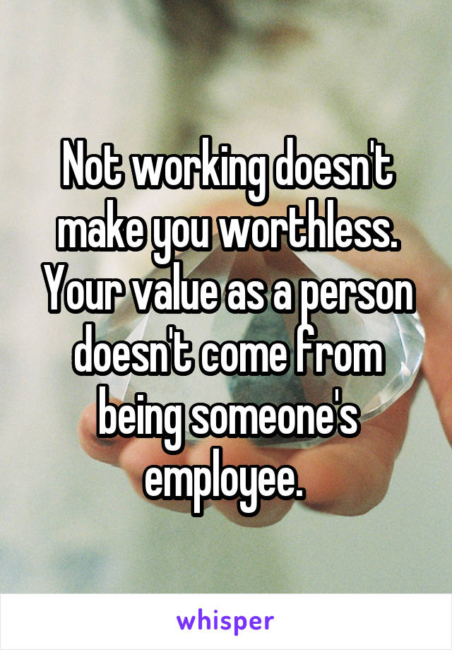 Not working doesn't make you worthless. Your value as a person doesn't come from being someone's employee. 