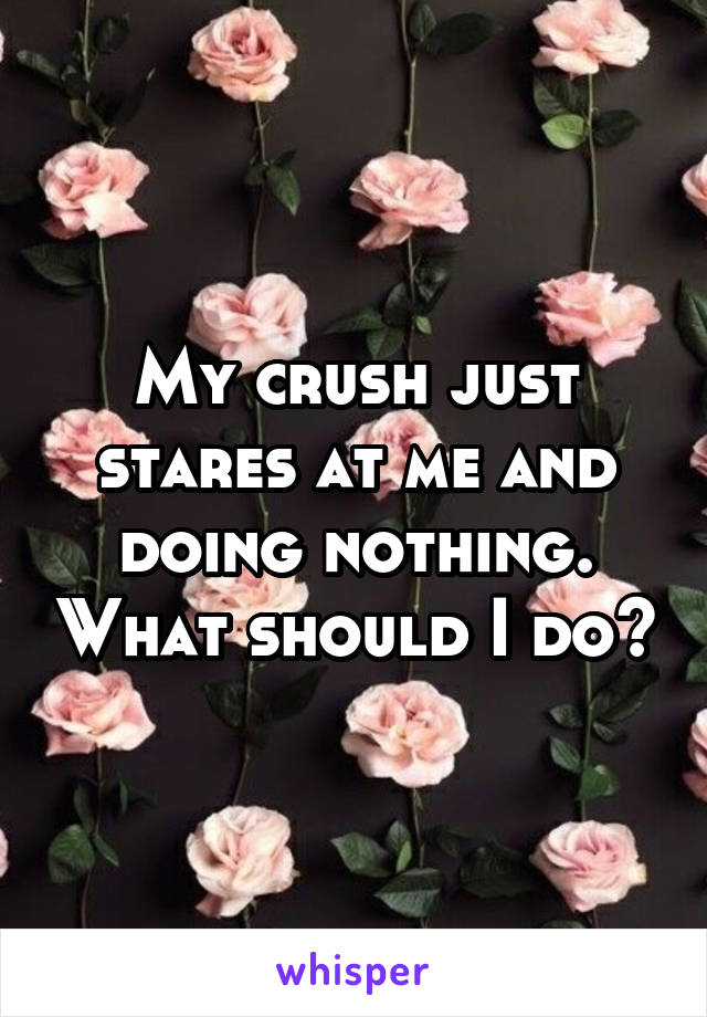 My crush just stares at me and doing nothing. What should I do?