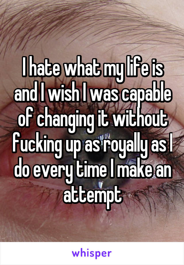 I hate what my life is and I wish I was capable of changing it without fucking up as royally as I do every time I make an attempt