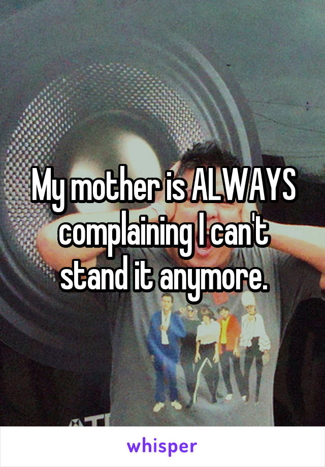 My mother is ALWAYS complaining I can't stand it anymore.