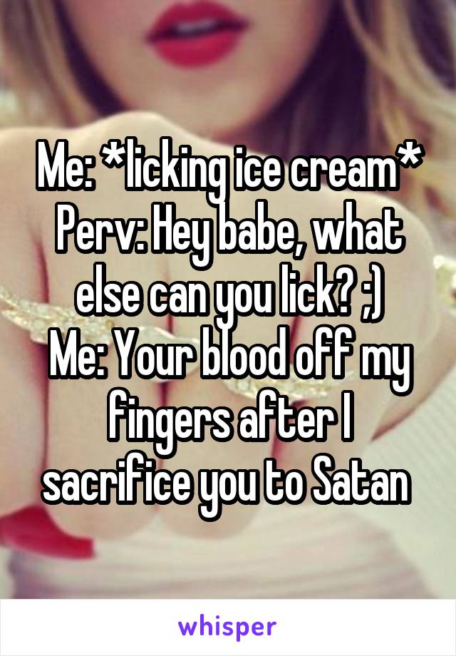 Me: *licking ice cream*
Perv: Hey babe, what else can you lick? ;)
Me: Your blood off my fingers after I sacrifice you to Satan 