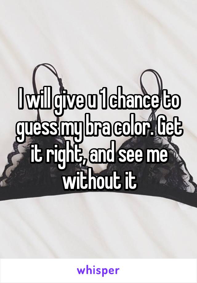 I will give u 1 chance to guess my bra color. Get it right, and see me without it