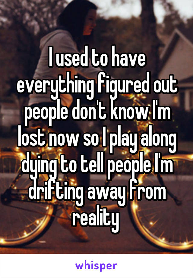 I used to have everything figured out people don't know I'm lost now so I play along dying to tell people I'm drifting away from reality 