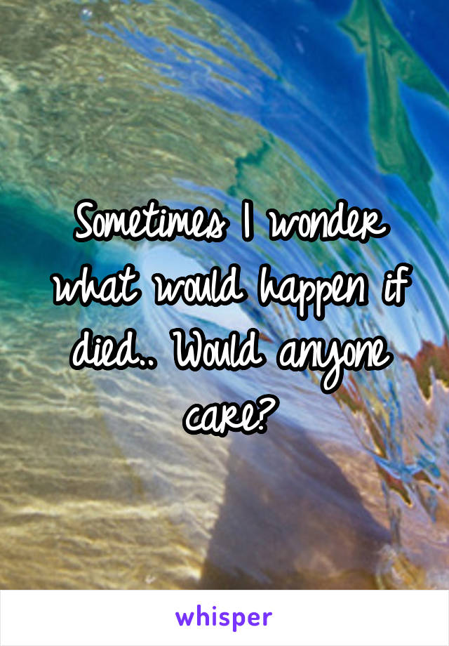 Sometimes I wonder what would happen if died.. Would anyone care?