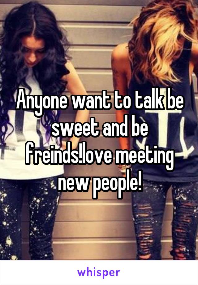 Anyone want to talk be sweet and be freinds!love meeting new people!