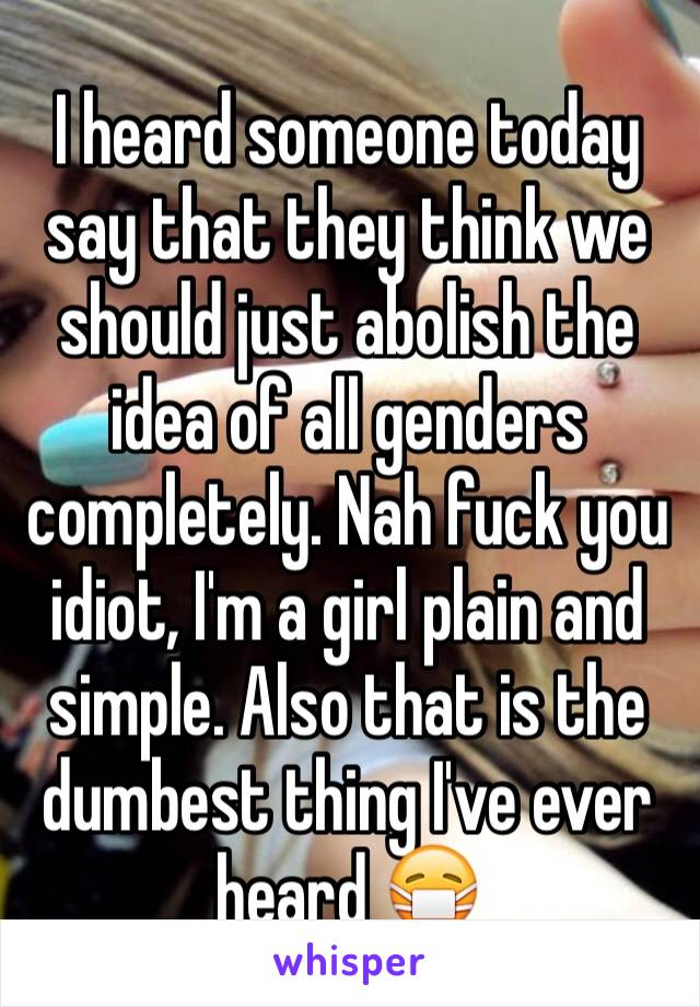 I heard someone today say that they think we should just abolish the idea of all genders completely. Nah fuck you idiot, I'm a girl plain and simple. Also that is the dumbest thing I've ever heard 😷