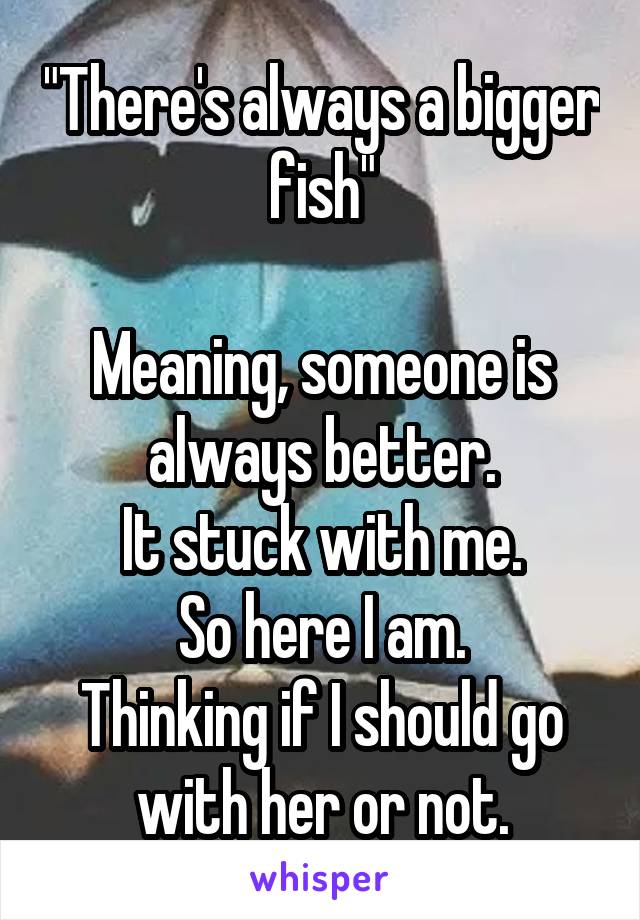 "There's always a bigger fish"

Meaning, someone is always better.
It stuck with me.
So here I am.
Thinking if I should go with her or not.