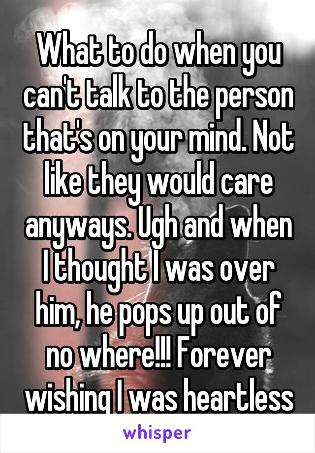 What to do when you can't talk to the person that's on your mind. Not like they would care anyways. Ugh and when I thought I was over him, he pops up out of no where!!! Forever wishing I was heartless