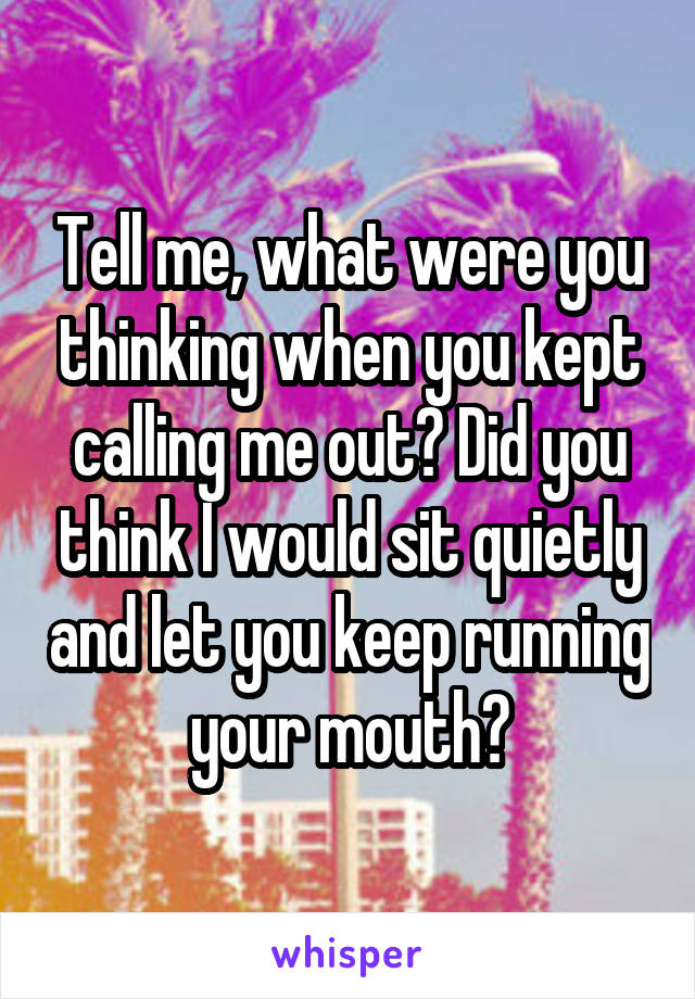 Tell me, what were you thinking when you kept calling me out? Did you think I would sit quietly and let you keep running your mouth?