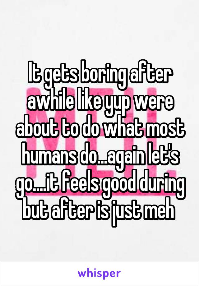 It gets boring after awhile like yup were about to do what most humans do...again let's go....it feels good during but after is just meh 