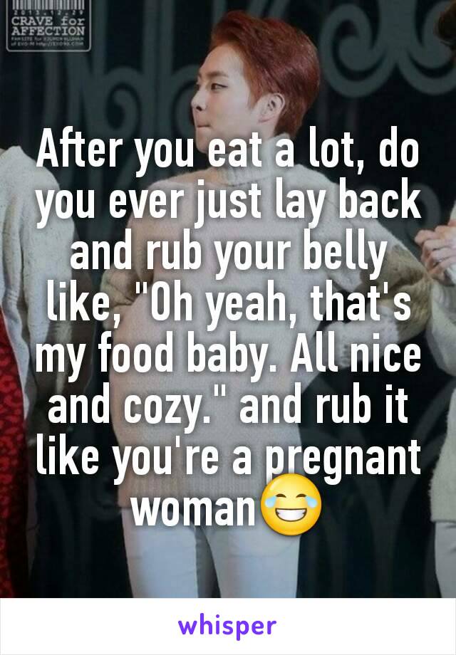 After you eat a lot, do you ever just lay back and rub your belly like, "Oh yeah, that's my food baby. All nice and cozy." and rub it like you're a pregnant woman😂