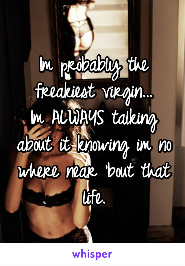 Im probably the freakiest virgin...
Im ALWAYS talking about it knowing im no where near 'bout that life.