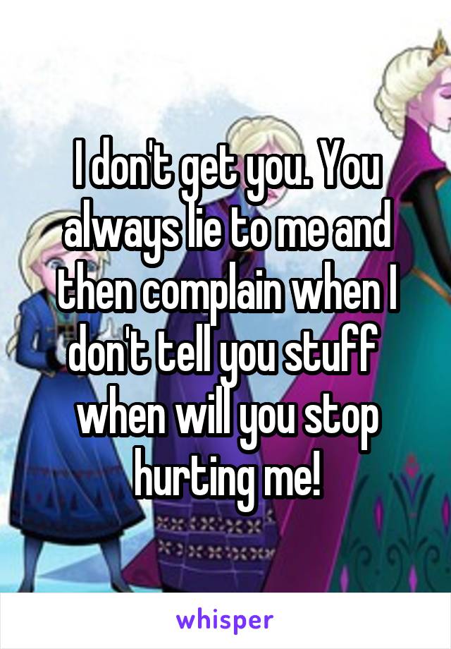 I don't get you. You always lie to me and then complain when I don't tell you stuff  when will you stop hurting me!