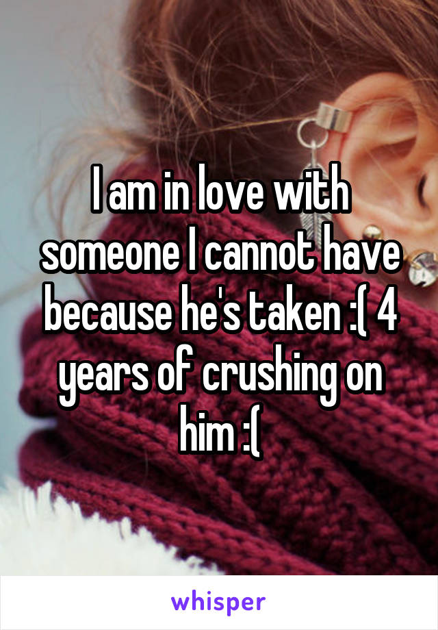 I am in love with someone I cannot have because he's taken :( 4 years of crushing on him :(