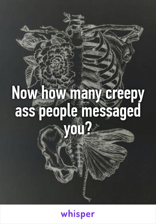 Now how many creepy ass people messaged you?