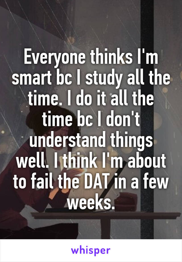 Everyone thinks I'm smart bc I study all the time. I do it all the time bc I don't understand things well. I think I'm about to fail the DAT in a few weeks.