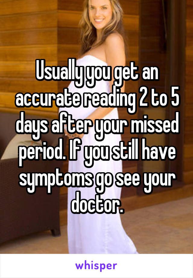 Usually you get an accurate reading 2 to 5 days after your missed period. If you still have symptoms go see your doctor.