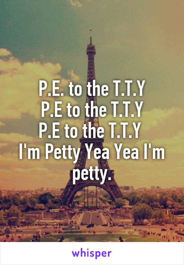 P.E. to the T.T.Y
P.E to the T.T.Y
P.E to the T.T.Y 
I'm Petty Yea Yea I'm petty.