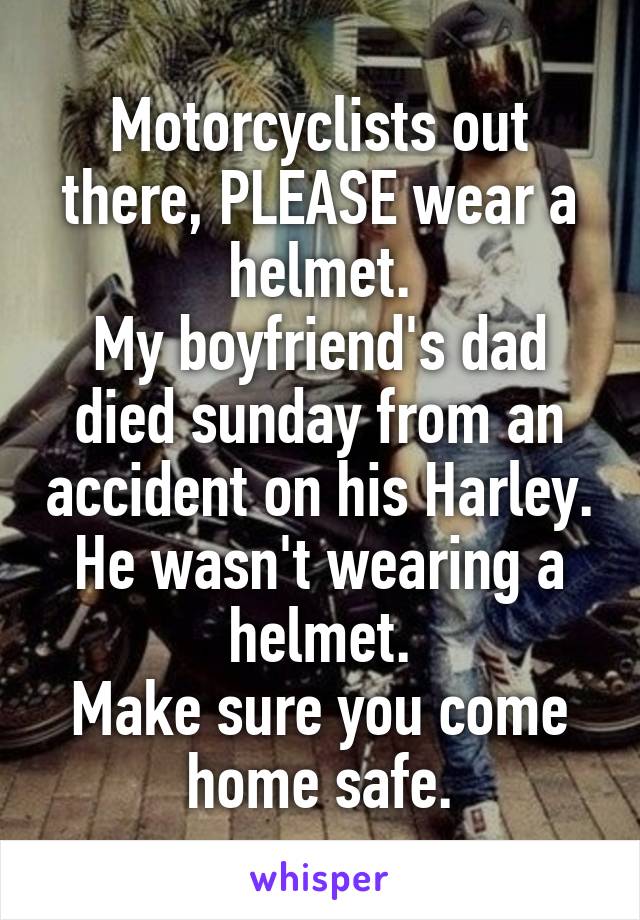 Motorcyclists out there, PLEASE wear a helmet.
My boyfriend's dad died sunday from an accident on his Harley. He wasn't wearing a helmet.
Make sure you come home safe.