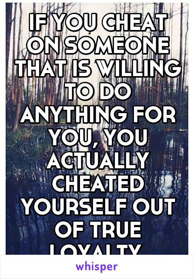 IF YOU CHEAT ON SOMEONE THAT IS WILLING TO DO ANYTHING FOR YOU, YOU ACTUALLY CHEATED YOURSELF OUT OF TRUE LOYALTY.