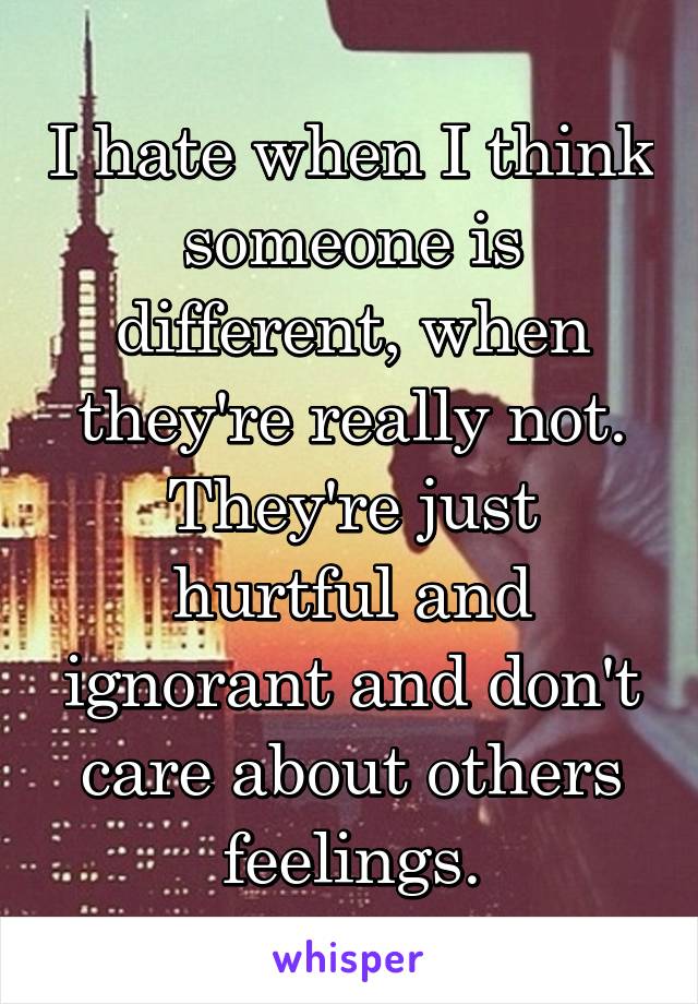 I hate when I think someone is different, when they're really not. They're just hurtful and ignorant and don't care about others feelings.