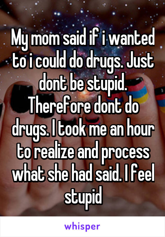 My mom said if i wanted to i could do drugs. Just dont be stupid. Therefore dont do drugs. I took me an hour to realize and process what she had said. I feel stupid