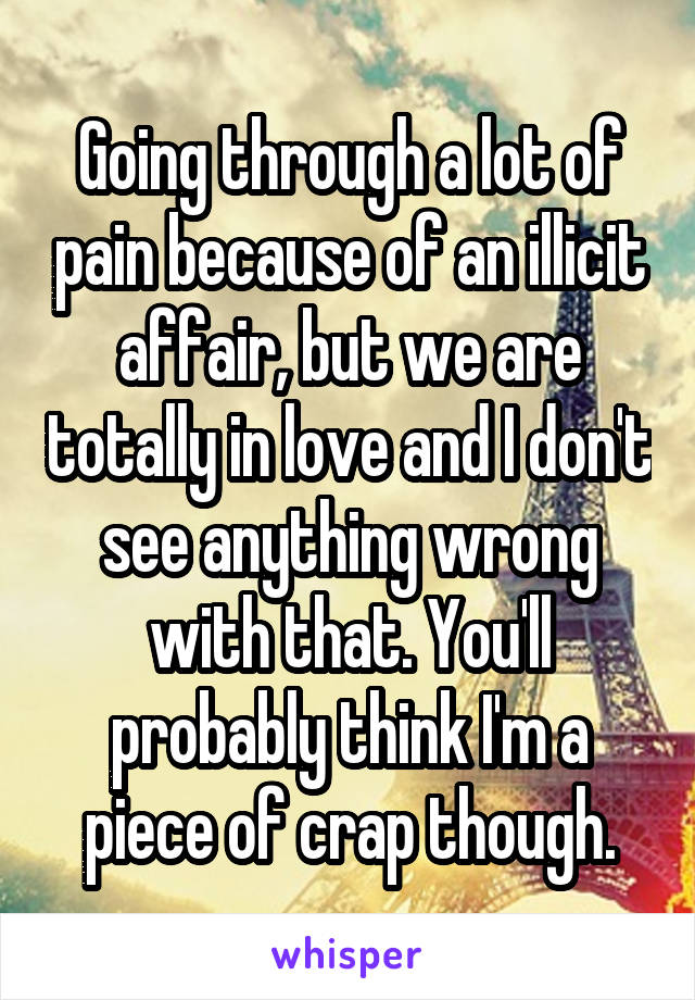 Going through a lot of pain because of an illicit affair, but we are totally in love and I don't see anything wrong with that. You'll probably think I'm a piece of crap though.