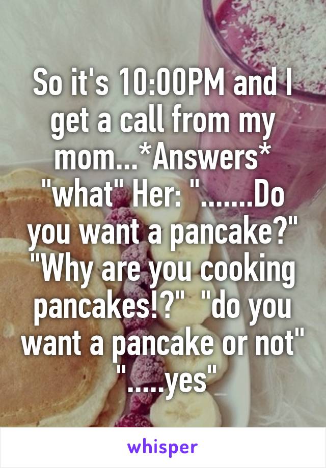 So it's 10:00PM and I get a call from my mom...*Answers* "what" Her: ".......Do you want a pancake?" "Why are you cooking pancakes!?"  "do you want a pancake or not"  ".....yes"