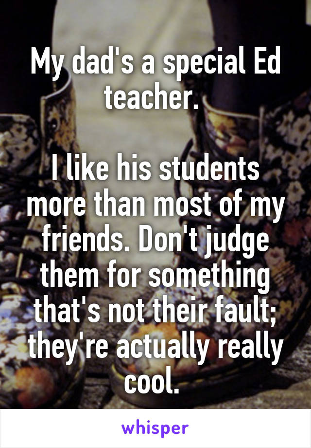 My dad's a special Ed teacher. 

I like his students more than most of my friends. Don't judge them for something that's not their fault; they're actually really cool. 