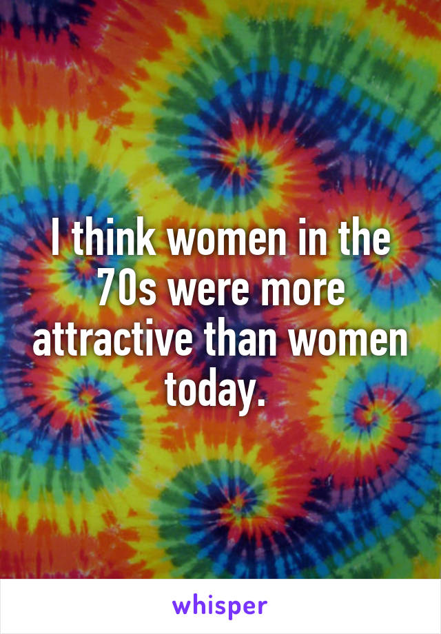 I think women in the 70s were more attractive than women today. 