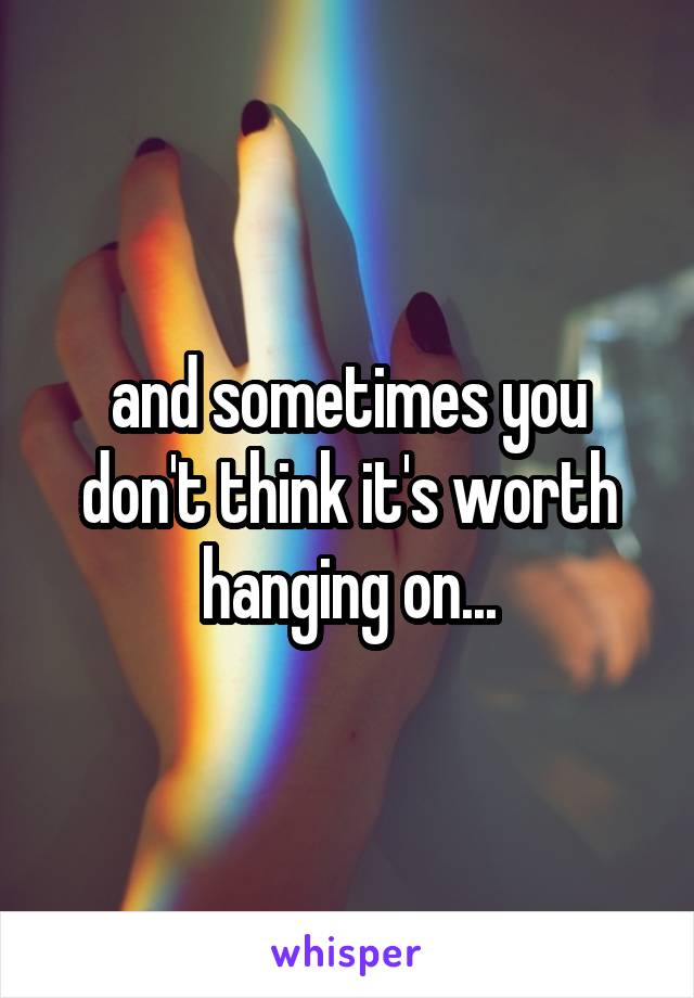 and sometimes you don't think it's worth hanging on...