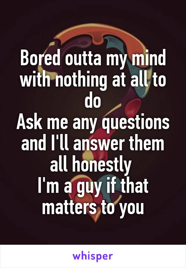 Bored outta my mind with nothing at all to do
Ask me any questions and I'll answer them all honestly 
I'm a guy if that matters to you