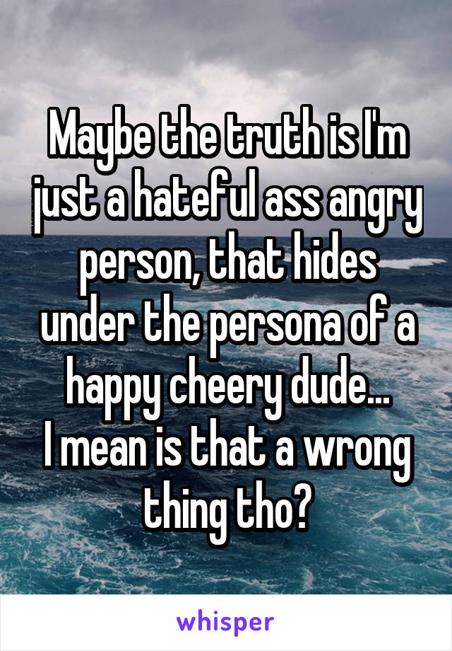 Maybe the truth is I'm just a hateful ass angry person, that hides under the persona of a happy cheery dude...
I mean is that a wrong thing tho?