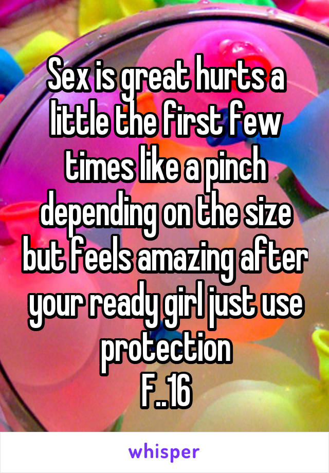 Sex is great hurts a little the first few times like a pinch depending on the size but feels amazing after your ready girl just use protection
F..16