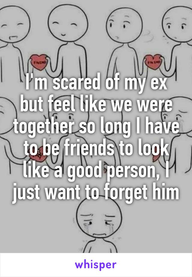 I'm scared of my ex but feel like we were together so long I have to be friends to look like a good person, I just want to forget him