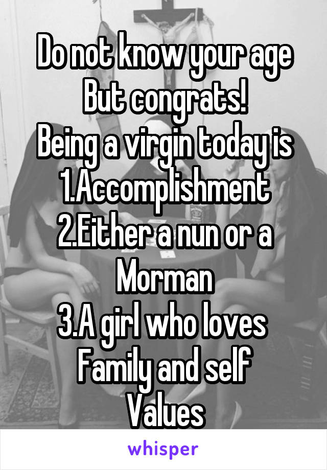 Do not know your age
But congrats!
Being a virgin today is
1.Accomplishment
2.Either a nun or a Morman
3.A girl who loves 
Family and self
Values