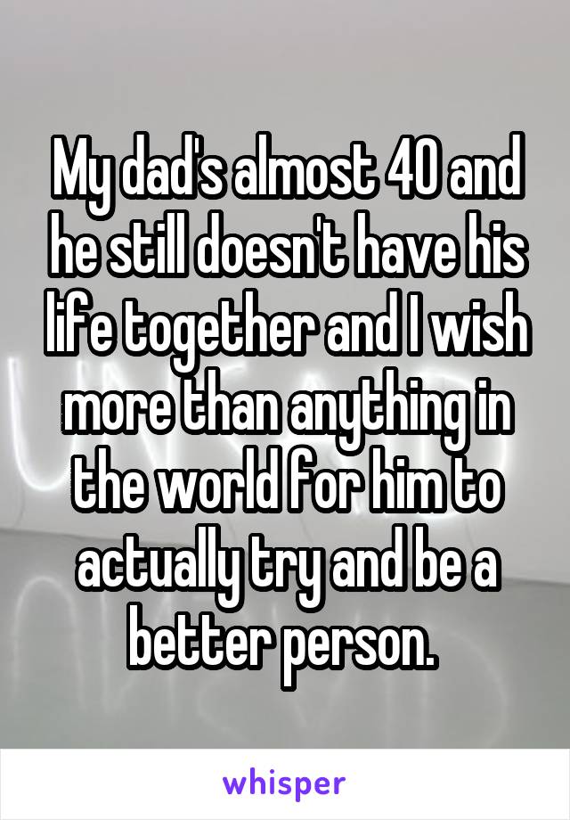 My dad's almost 40 and he still doesn't have his life together and I wish more than anything in the world for him to actually try and be a better person. 