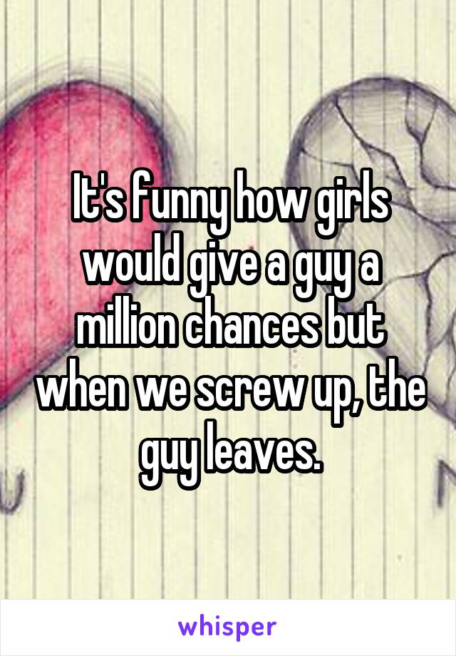 It's funny how girls would give a guy a million chances but when we screw up, the guy leaves.