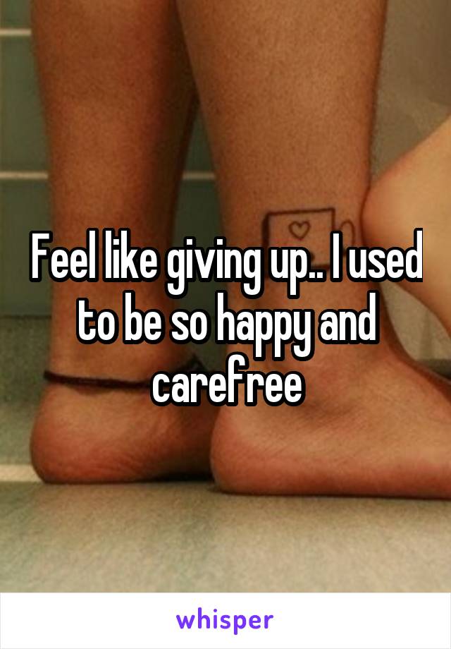 Feel like giving up.. I used to be so happy and carefree