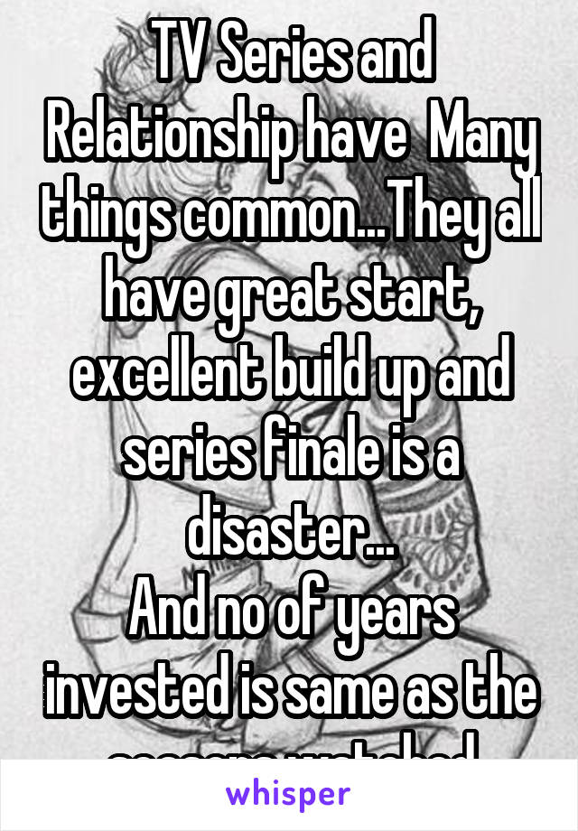 TV Series and Relationship have  Many things common...They all have great start, excellent build up and series finale is a disaster...
And no of years invested is same as the seasons watched