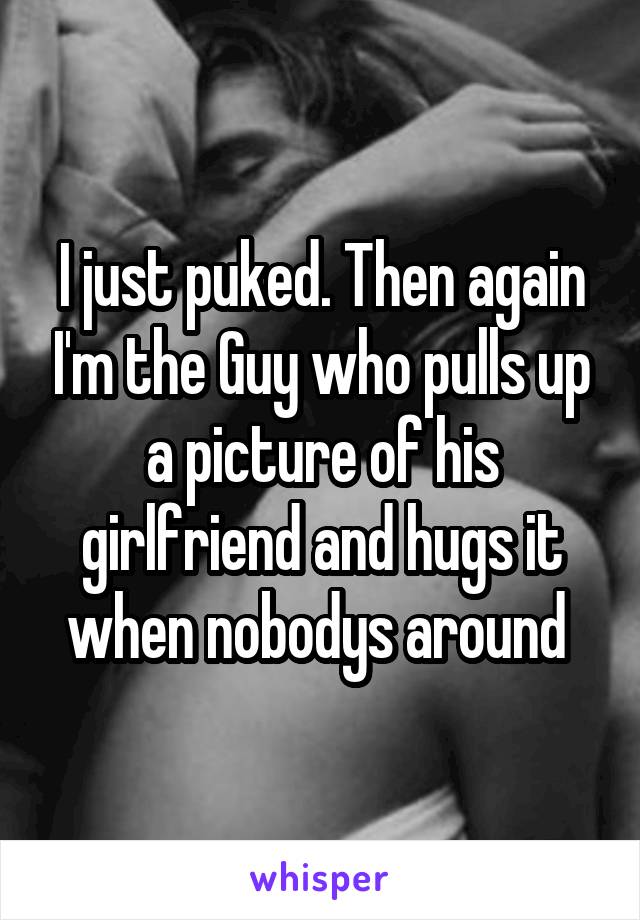 I just puked. Then again I'm the Guy who pulls up a picture of his girlfriend and hugs it when nobodys around 