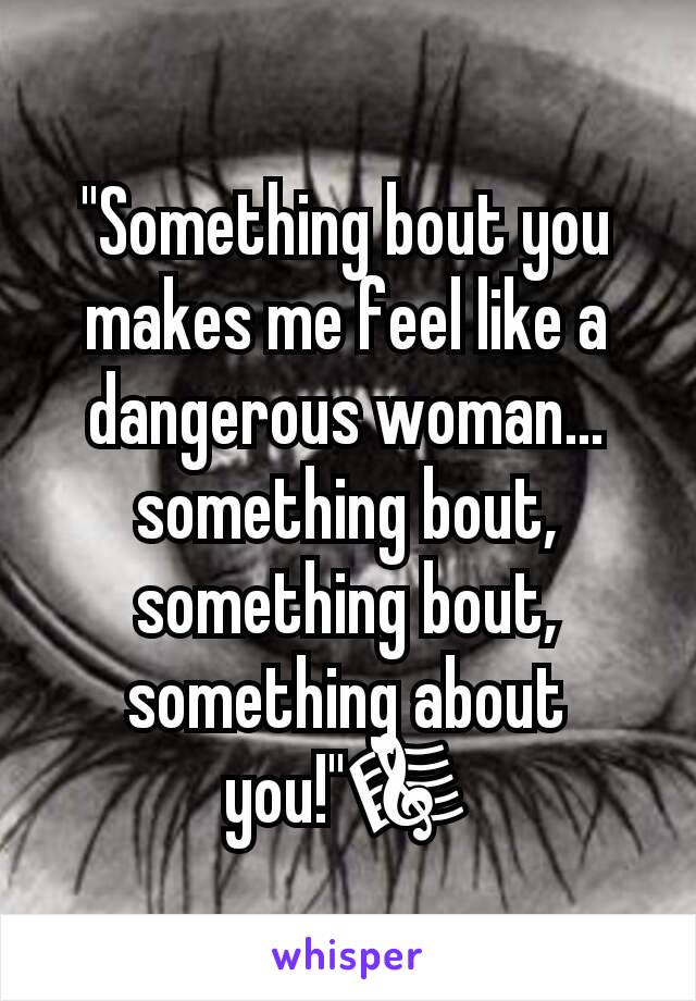 "Something bout you makes me feel like a dangerous woman... something bout, something bout, something about you!"🎼