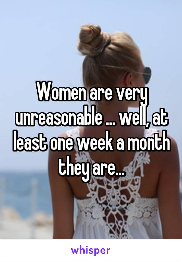 Women are very unreasonable ... well, at least one week a month they are...