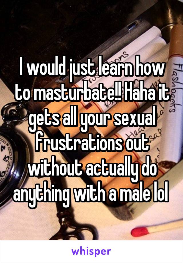 I would just learn how to masturbate!! Haha it gets all your sexual frustrations out without actually do anything with a male lol 