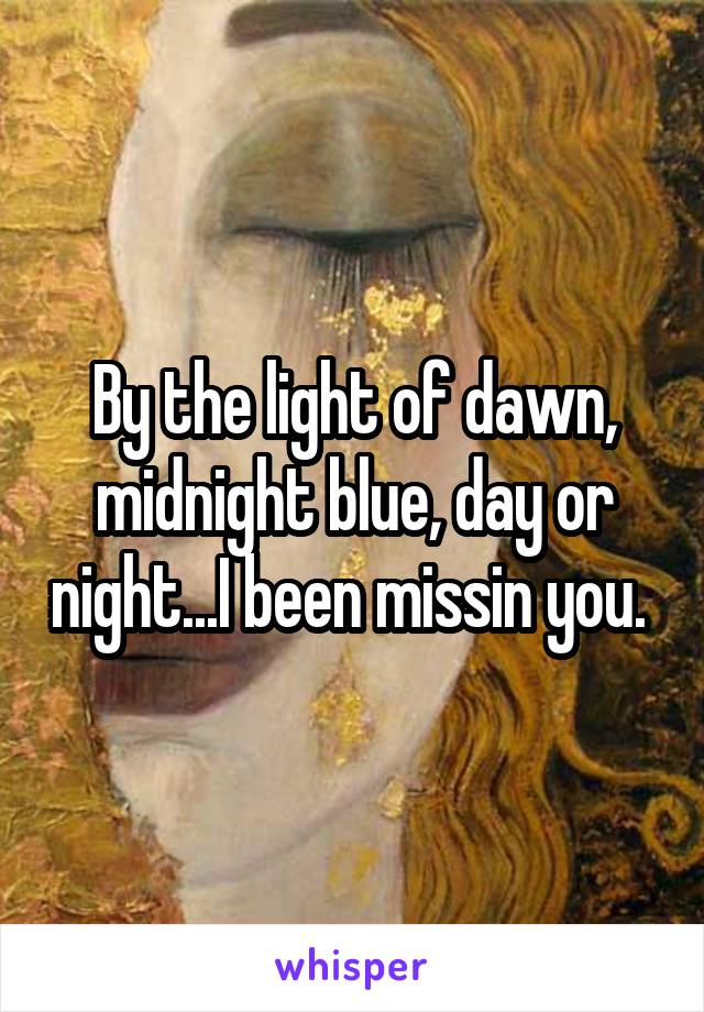 By the light of dawn, midnight blue, day or night...I been missin you. 