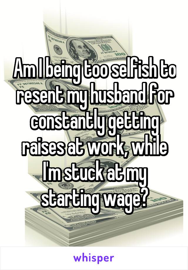 Am I being too selfish to resent my husband for constantly getting raises at work, while I'm stuck at my starting wage?