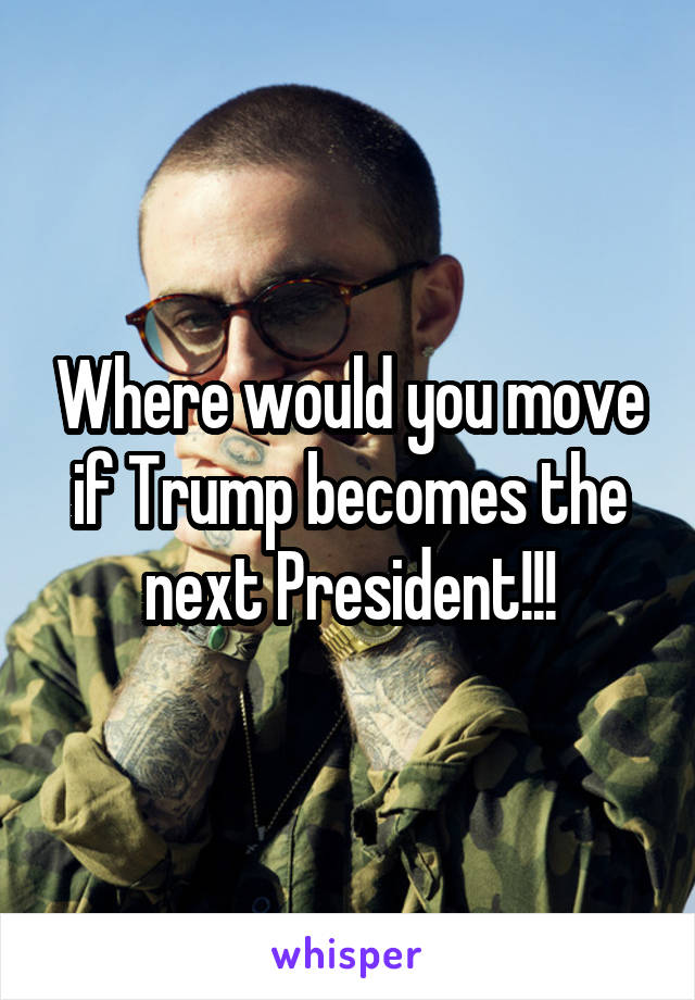 Where would you move if Trump becomes the next President!!!