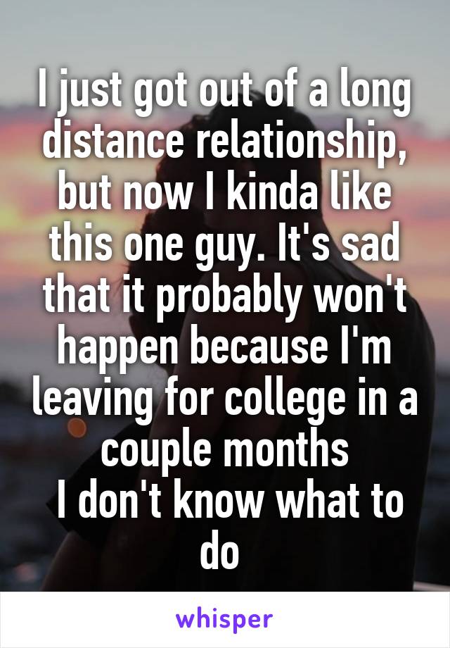 I just got out of a long distance relationship, but now I kinda like this one guy. It's sad that it probably won't happen because I'm leaving for college in a couple months
 I don't know what to do 