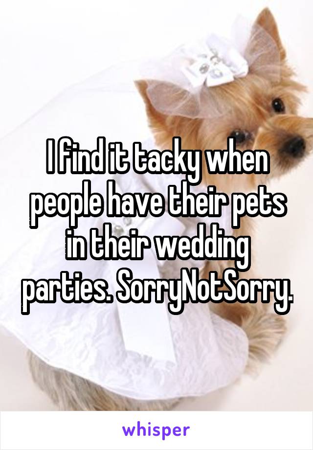 I find it tacky when people have their pets in their wedding parties. SorryNotSorry.