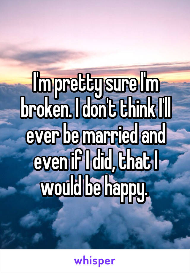 I'm pretty sure I'm broken. I don't think I'll ever be married and even if I did, that I would be happy. 